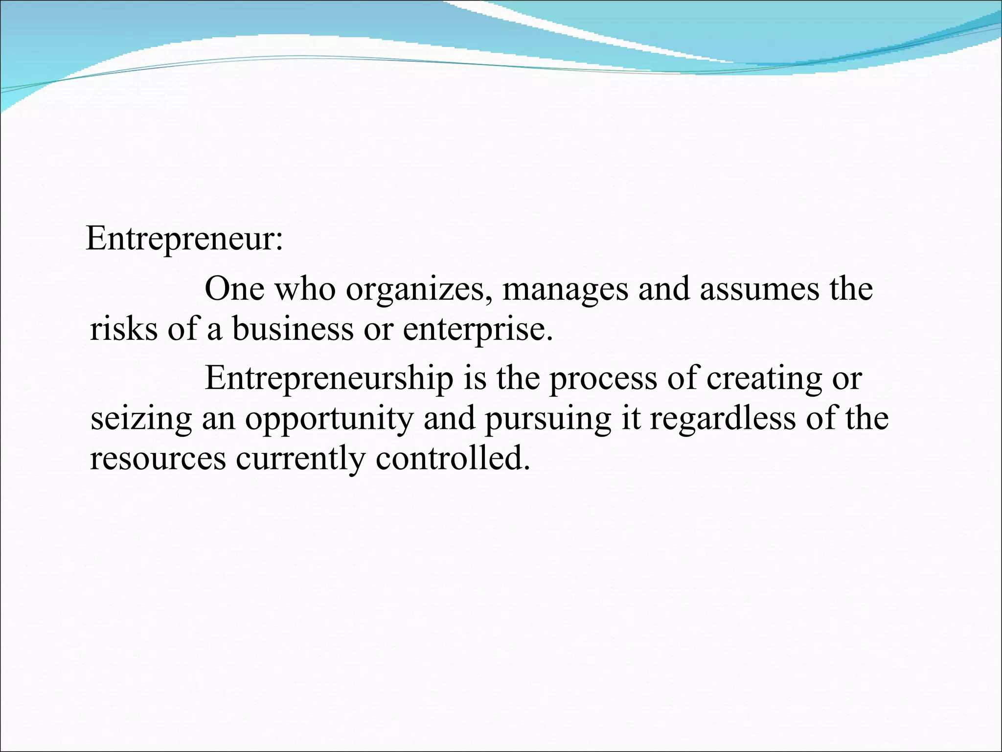Entrepreneur: One who organizes, manages and assumes the risks of a business or enterprise. Entrepreneurship is the process of creating or seizing an opportunity and pursuing it regardless of the resources currently controlled. 