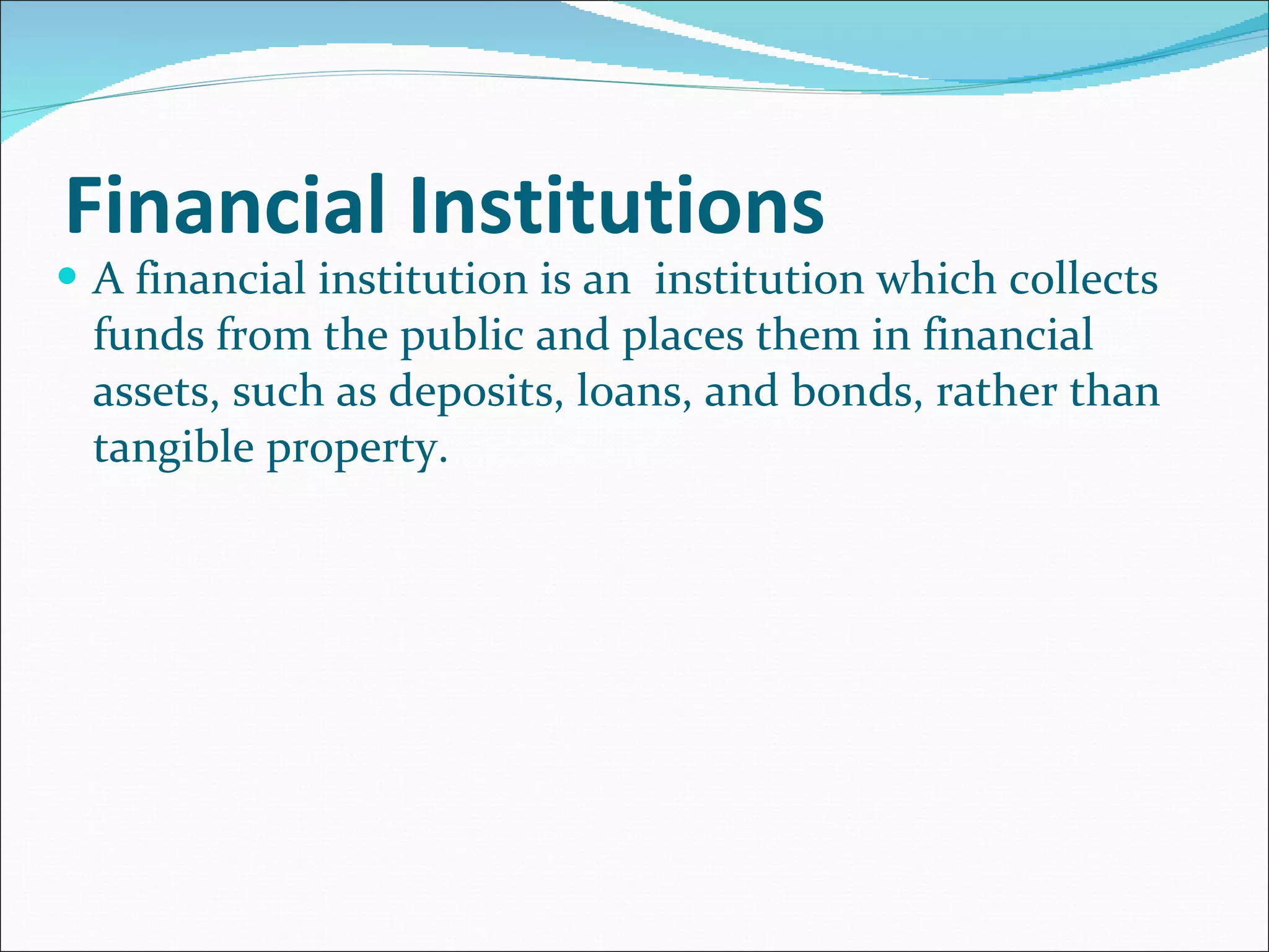 Financial Institutions A financial institution is an  institution which collects funds from the public and places them in financial assets, such as deposits, loans, and bonds, rather than tangible property. 