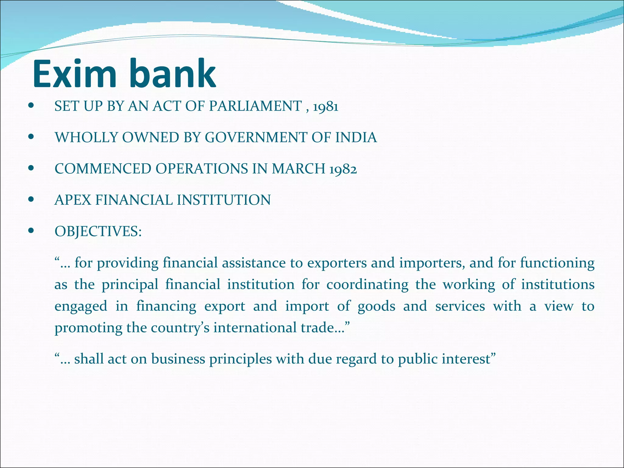 Exim bank  SET UP BY AN ACT OF PARLIAMENT , 1981 WHOLLY OWNED BY GOVERNMENT OF INDIA COMMENCED OPERATIONS IN MARCH 1982 APEX FINANCIAL INSTITUTION OBJECTIVES:  “…  for providing financial assistance to exporters and importers, and for functioning as the principal financial institution for coordinating the working of institutions engaged in financing export and import of goods and services with a view to promoting the country’s international trade…”  “…  shall act on business principles with due regard to public interest” 