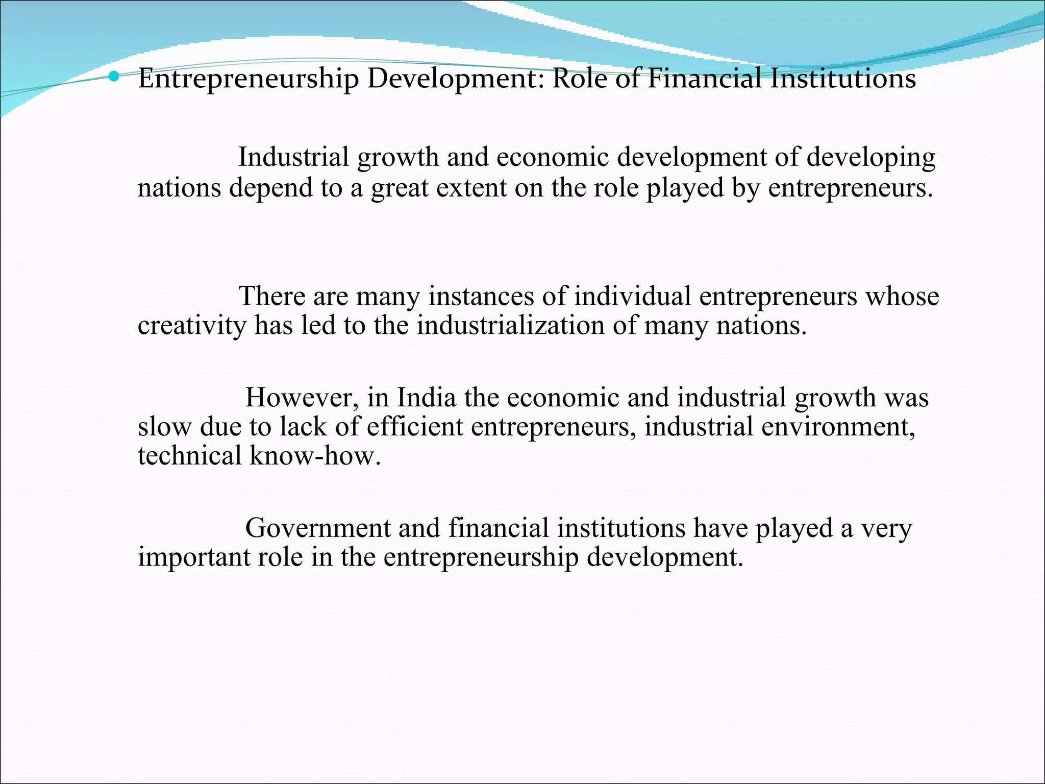 Entrepreneurship Development: Role of Financial Institutions Industrial growth and economic development of developing nations depend to a great extent on the role played by entrepreneurs.  There are many instances of individual entrepreneurs whose creativity has led to the industrialization of many nations. However, in India the economic and industrial growth was slow due to lack of efficient entrepreneurs, industrial environment, technical know-how. Government and financial institutions have played a very important role in the entrepreneurship development. 
