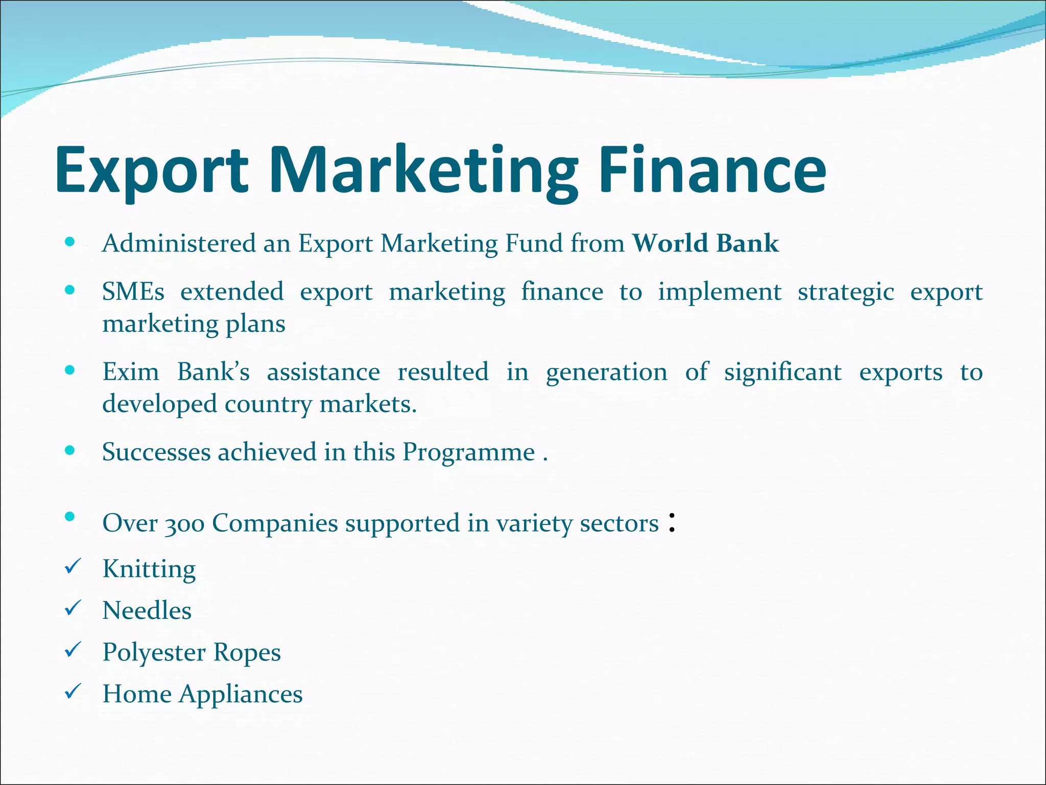 Export Marketing Finance  Administered an Export Marketing Fund from  World Bank  SMEs extended export marketing finance to implement strategic export marketing plans  Exim Bank’s assistance resulted in generation of significant exports to developed country markets. Successes achieved in this Programme . Over 300 Companies supported in variety sectors  : Knitting  Needles Polyester Ropes Home Appliances 