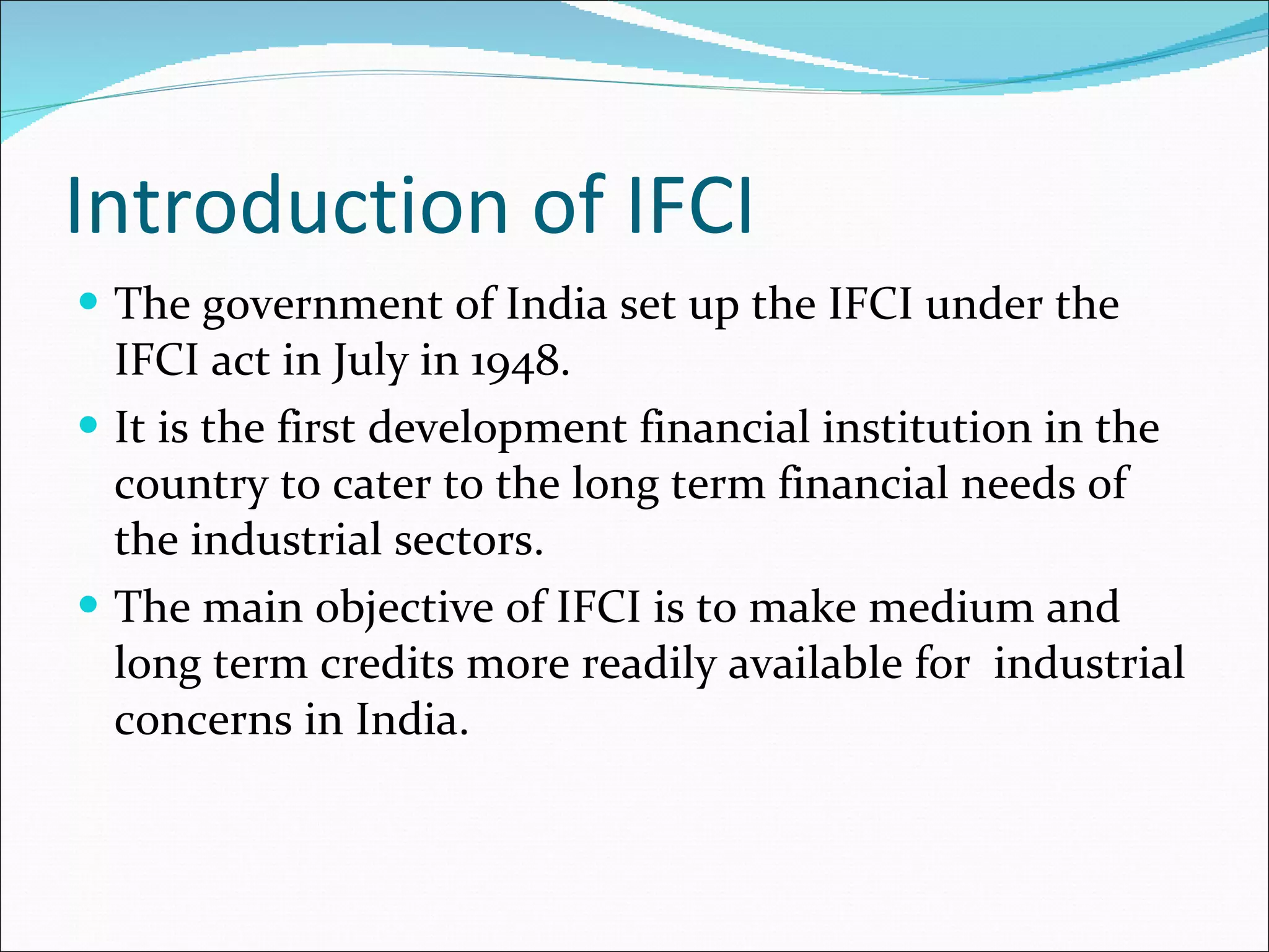 Introduction of IFCI The government of India set up the IFCI under the IFCI act in July in 1948. It is the first development financial institution in the country to cater to the long term financial needs of the industrial sectors. The main objective of IFCI is to make medium and long term credits more readily available for  industrial concerns in India. 