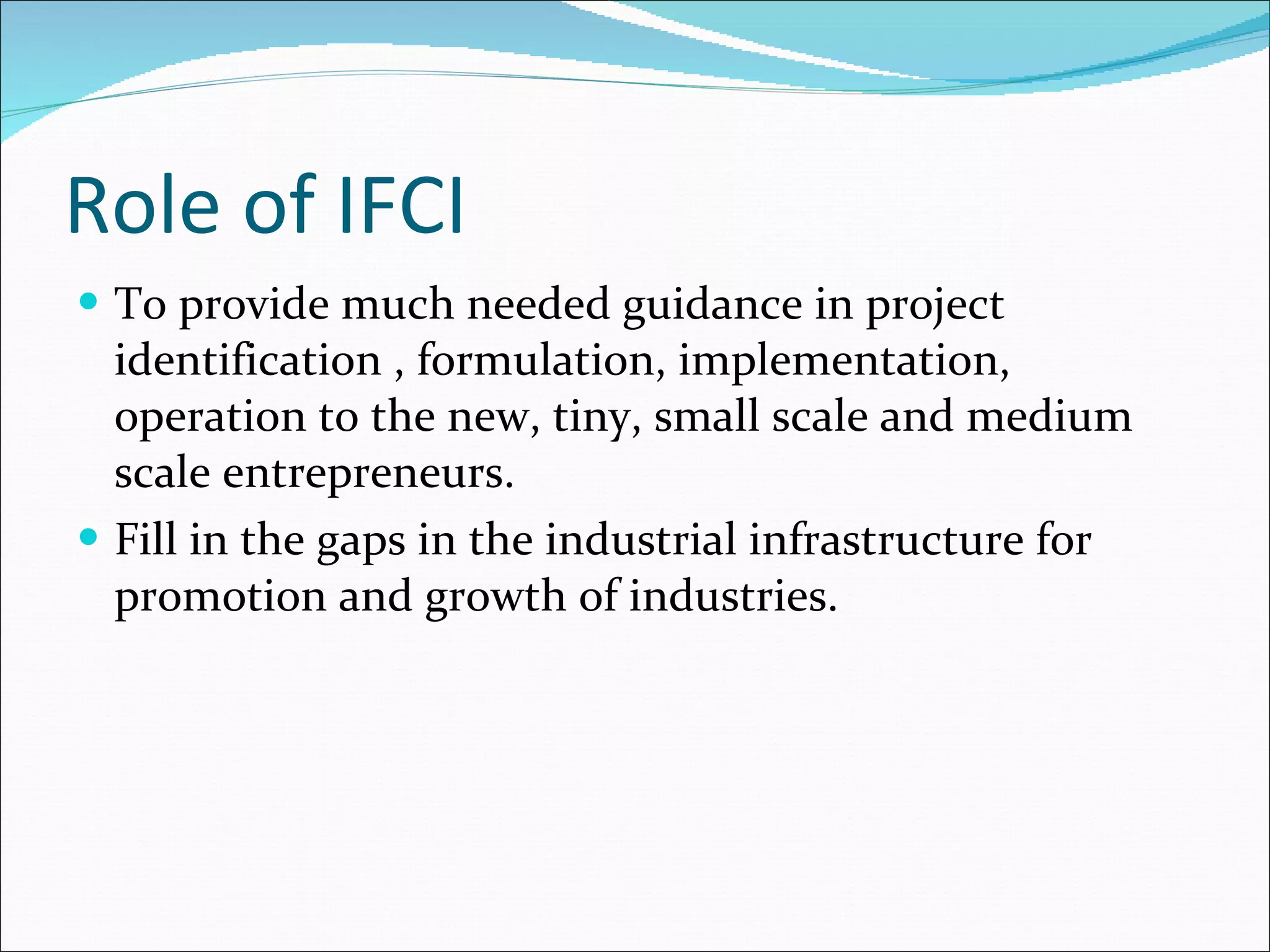 Role of IFCI To provide much needed guidance in project identification , formulation, implementation, operation to the new, tiny, small scale and medium scale entrepreneurs. Fill in the gaps in the industrial infrastructure for promotion and growth of industries. 