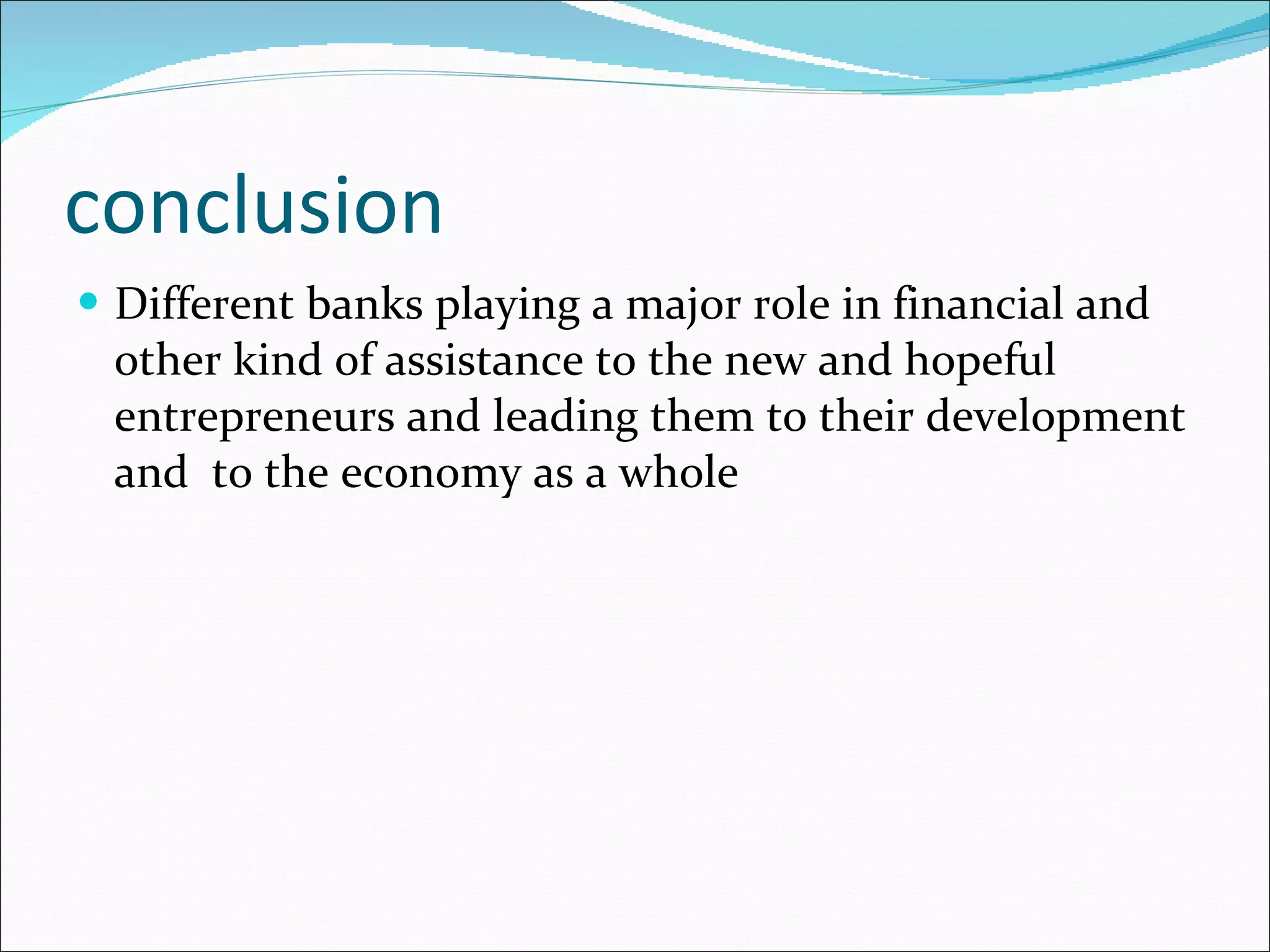 conclusion Different banks playing a major role in financial and other kind of assistance to the new and hopeful entrepreneurs and leading them to their development and  to the economy as a whole 