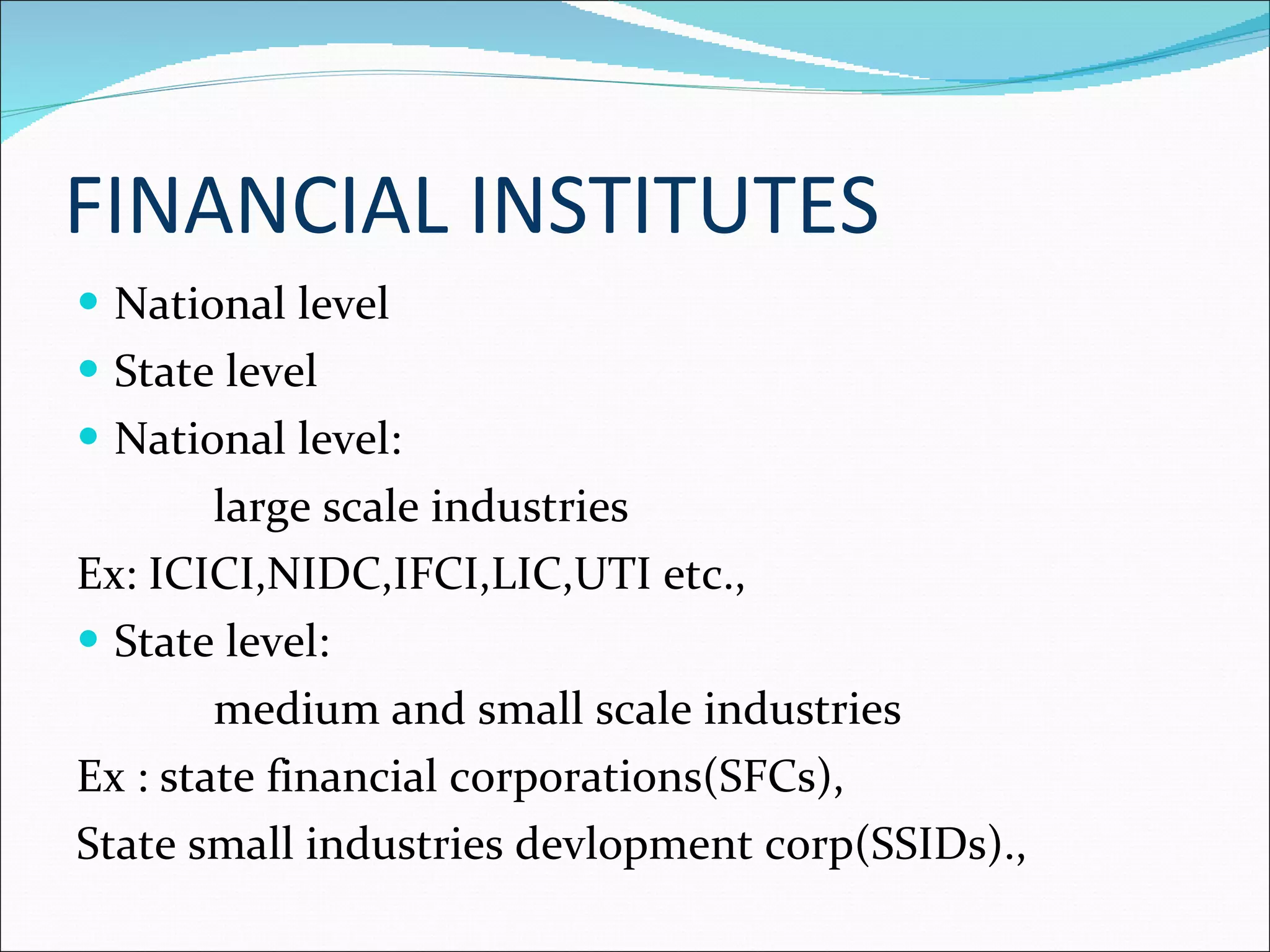 FINANCIAL INSTITUTES National level State level National level: large scale industries Ex: ICICI,NIDC,IFCI,LIC,UTI etc., State level: medium and small scale industries Ex : state financial corporations(SFCs), State small industries devlopment corp(SSIDs)., 
