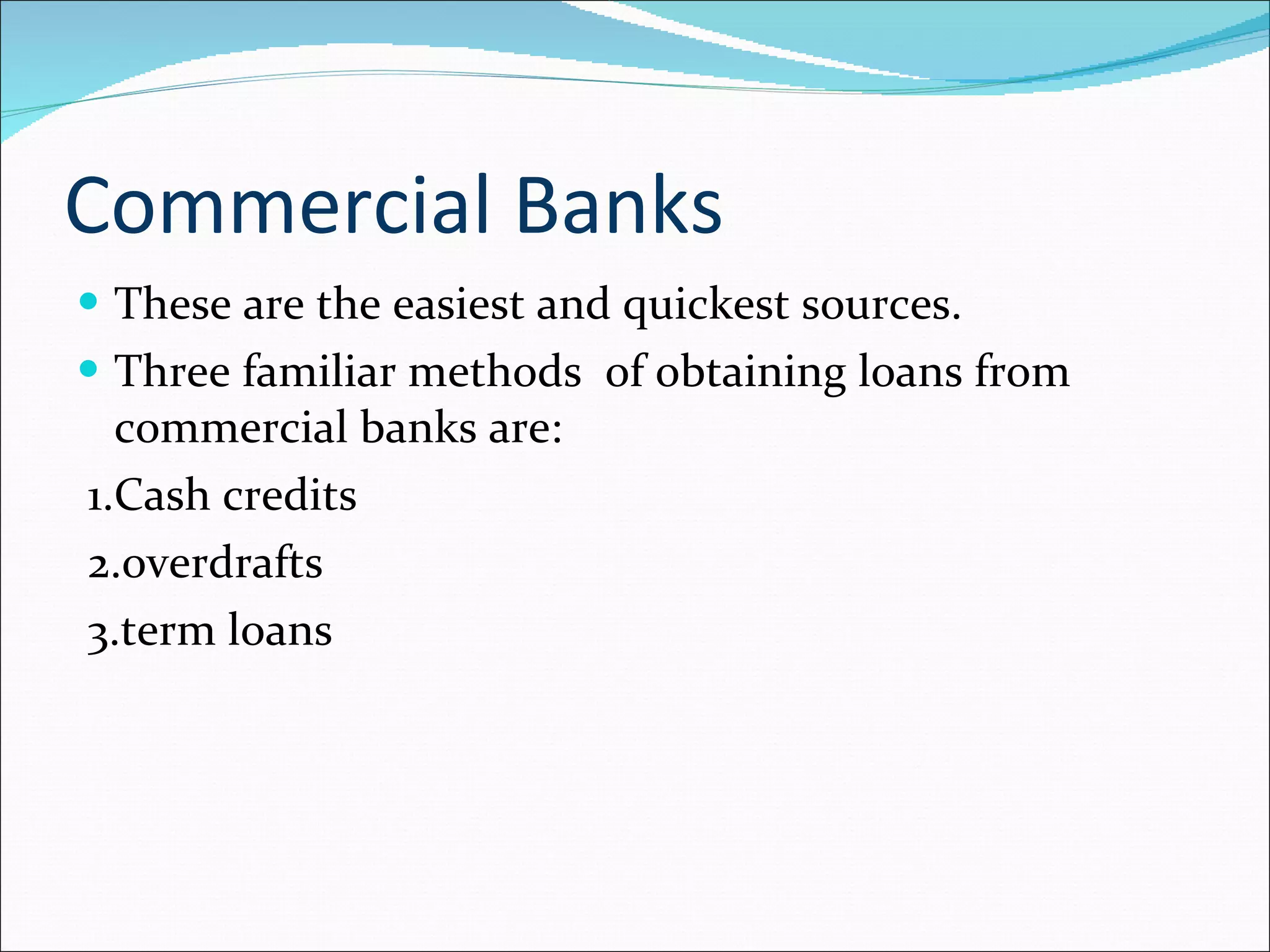 Commercial Banks These are the easiest and quickest sources. Three familiar methods  of obtaining loans from commercial banks are: 1.Cash credits 2.overdrafts 3.term loans 