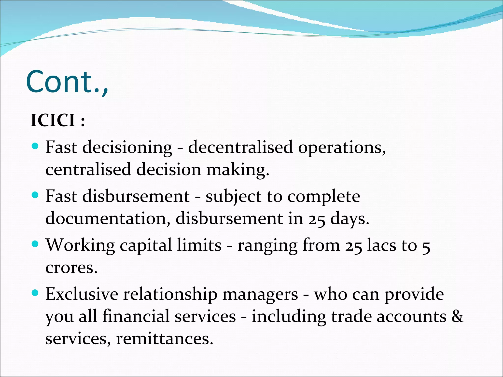 Cont., ICICI : Fast decisioning - decentralised operations, centralised decision making.  Fast disbursement - subject to complete documentation, disbursement in 25 days.  Working capital limits - ranging from 25 lacs to 5 crores.  Exclusive relationship managers - who can provide you all financial services - including trade accounts & services, remittances.  