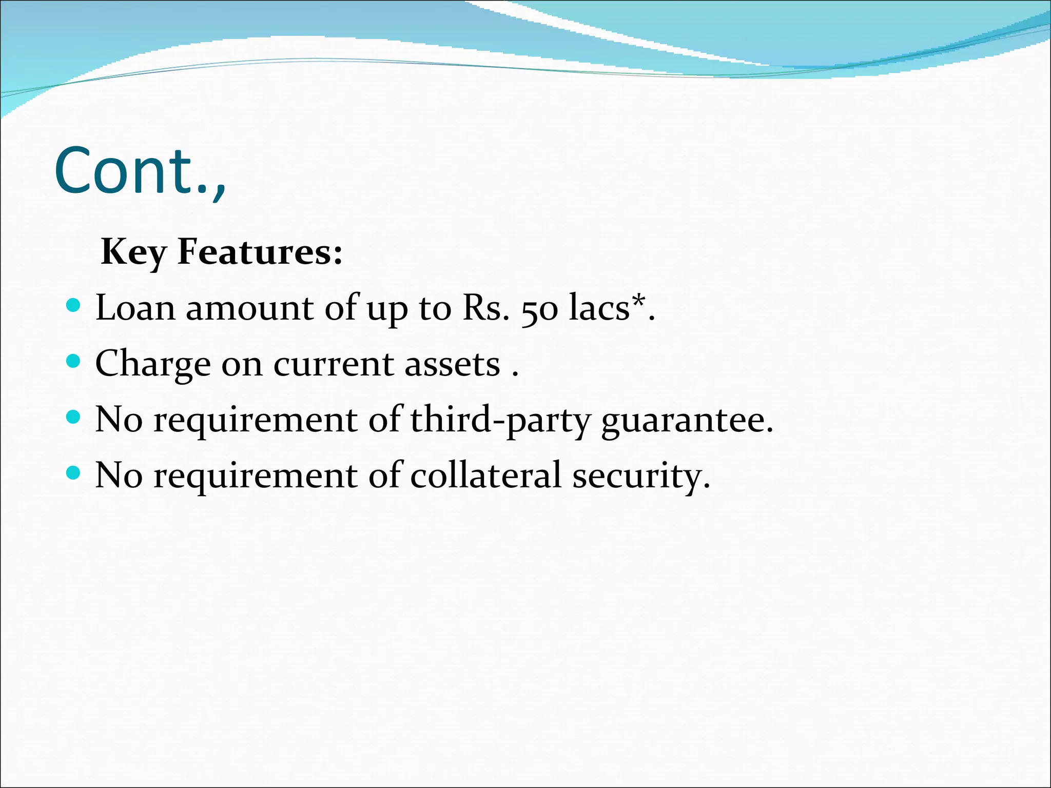 Cont., Key Features:  Loan amount of up to Rs. 50 lacs*.  Charge on current assets .  No requirement of third-party guarantee.  No requirement of collateral security.  