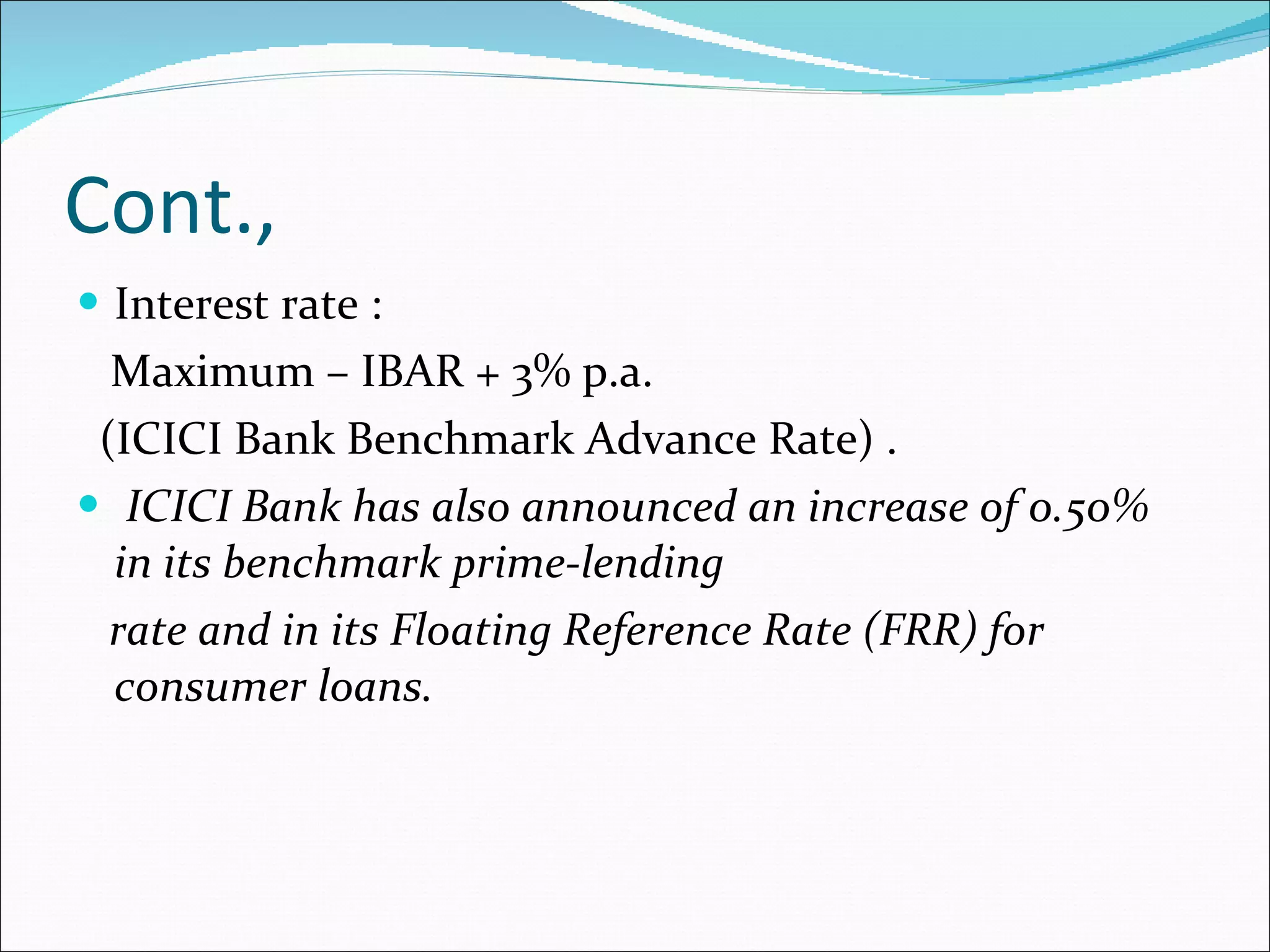 Cont., Interest rate : Maximum – IBAR + 3% p.a.  (ICICI Bank Benchmark Advance Rate) . ICICI Bank has also announced an increase of 0.50% in its benchmark prime-lending rate and in its Floating Reference Rate (FRR) for consumer loans. 