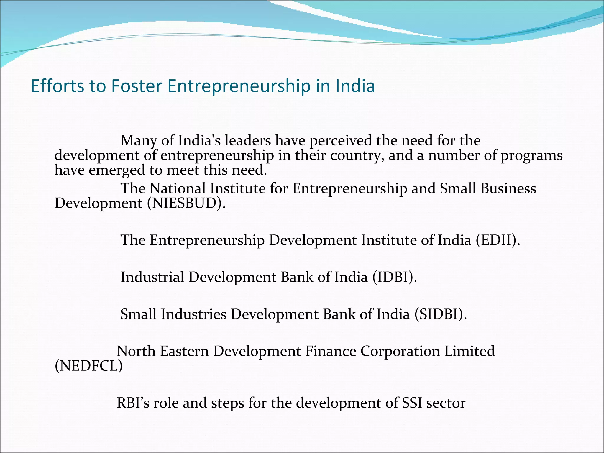 Efforts to Foster Entrepreneurship in India Many of India's leaders have perceived the need for the development of entrepreneurship in their country, and a number of programs have emerged to meet this need.  The National Institute for Entrepreneurship and Small Business Development (NIESBUD). The Entrepreneurship Development Institute of India (EDII). Industrial Development Bank of India (IDBI). Small Industries Development Bank of India (SIDBI). North Eastern Development Finance Corporation Limited (NEDFCL) RBI’s role and steps for the development of SSI sector 