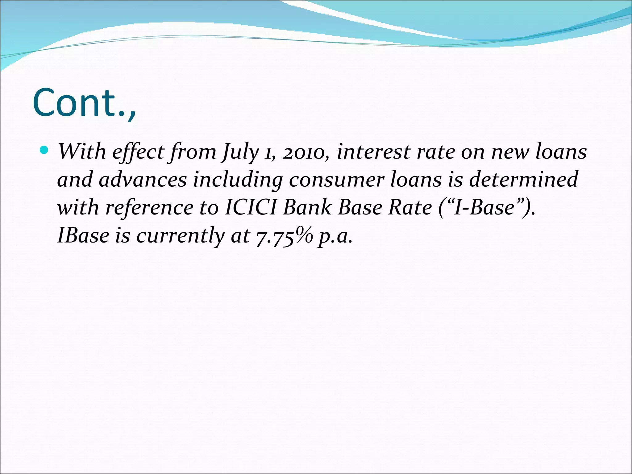 Cont., With effect from July 1, 2010, interest rate on new loans and advances including consumer loans is determined with reference to ICICI Bank Base Rate (“I-Base”). IBase is currently at 7.75% p.a. 