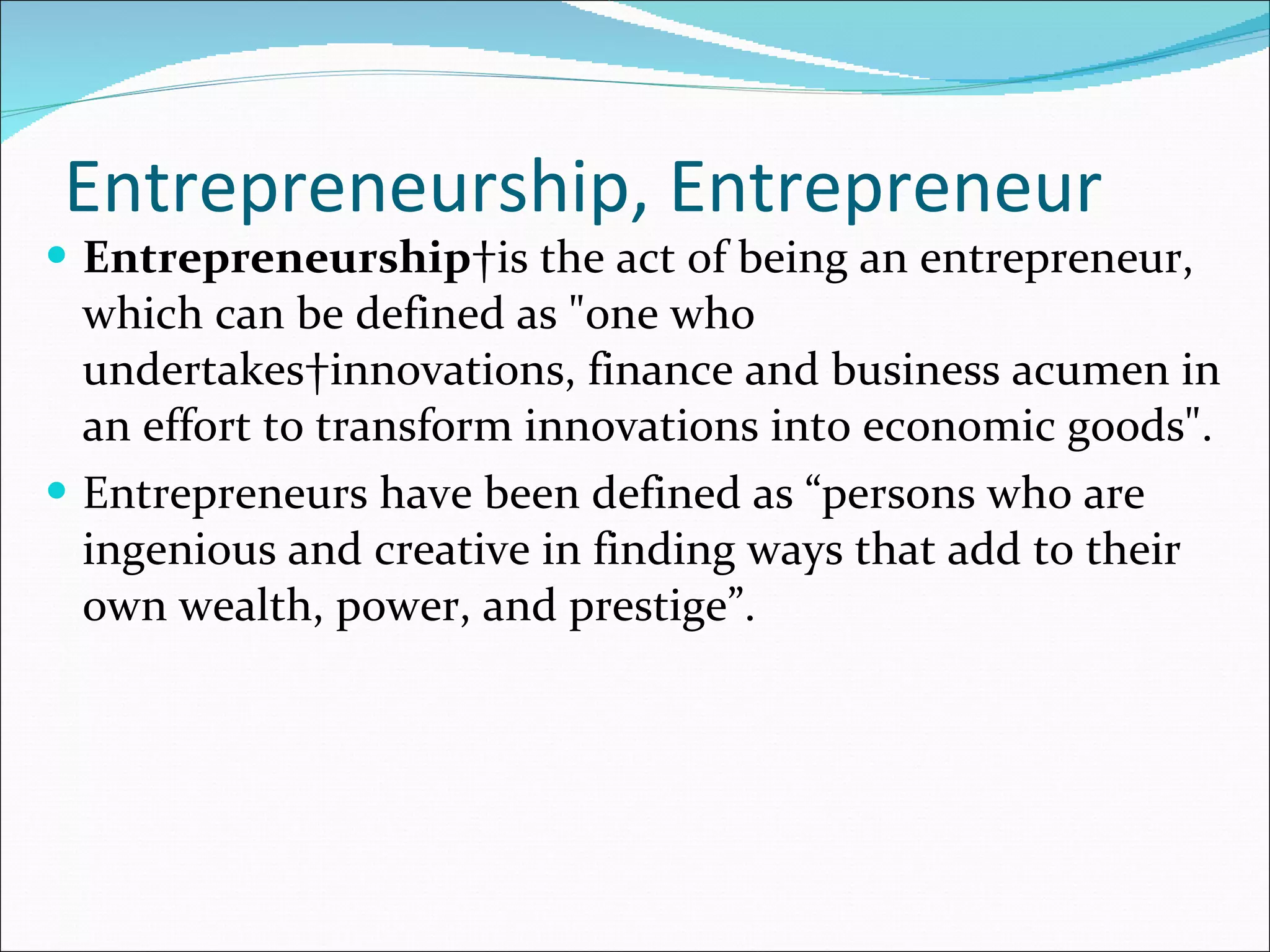 Entrepreneurship, Entrepreneur Entrepreneurship  is the act of being an entrepreneur, which can be defined as "one who undertakes innovations, finance and business acumen in an effort to transform innovations into economic goods". Entrepreneurs have been defined as “persons who are ingenious and creative in finding ways that add to their own wealth, power, and prestige”.  
