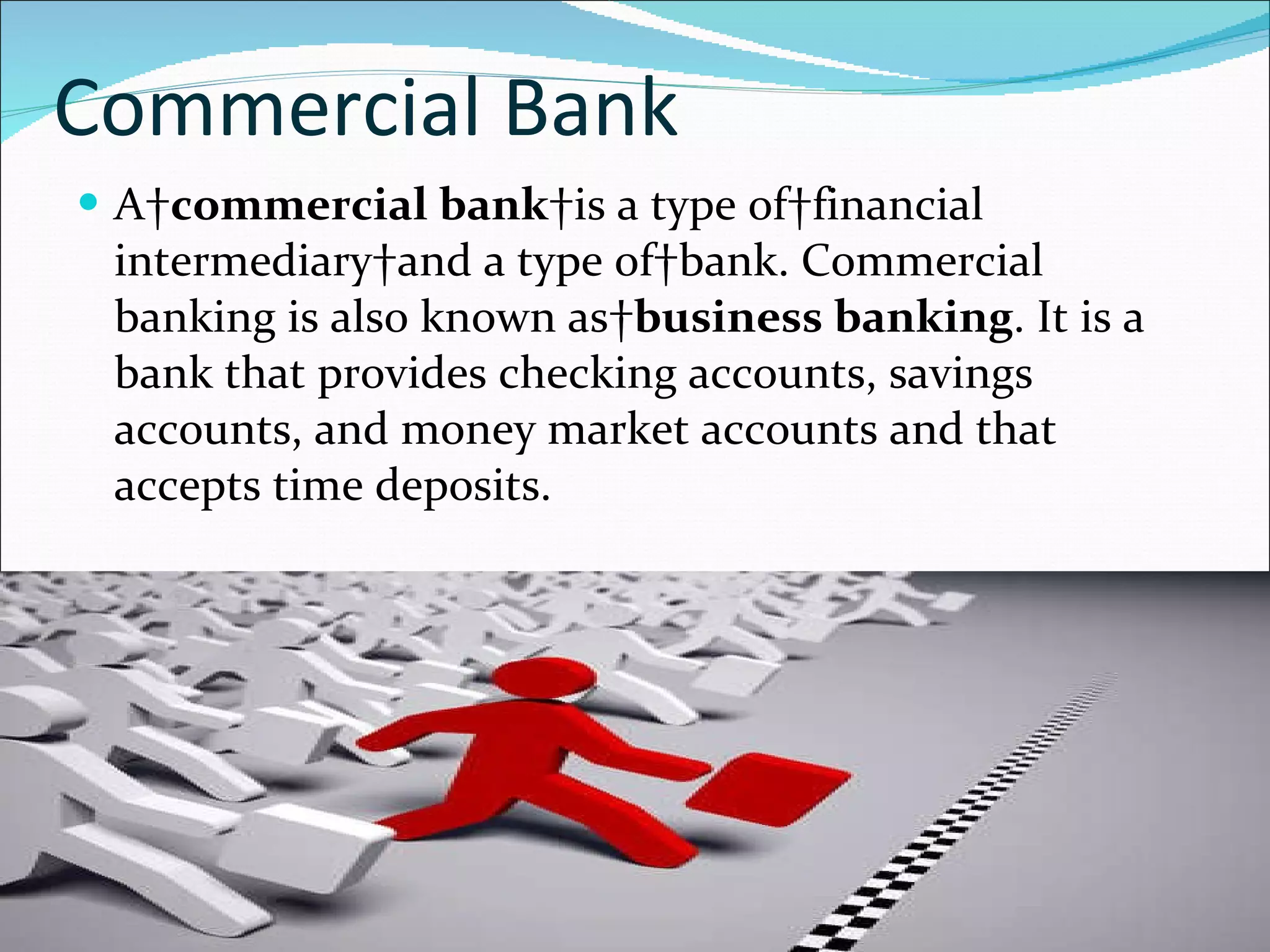 Commercial Bank A  commercial bank  is a type of financial intermediary and a type of bank. Commercial banking is also known as  business banking . It is a bank that provides checking accounts, savings accounts, and money market accounts and that accepts time deposits. 