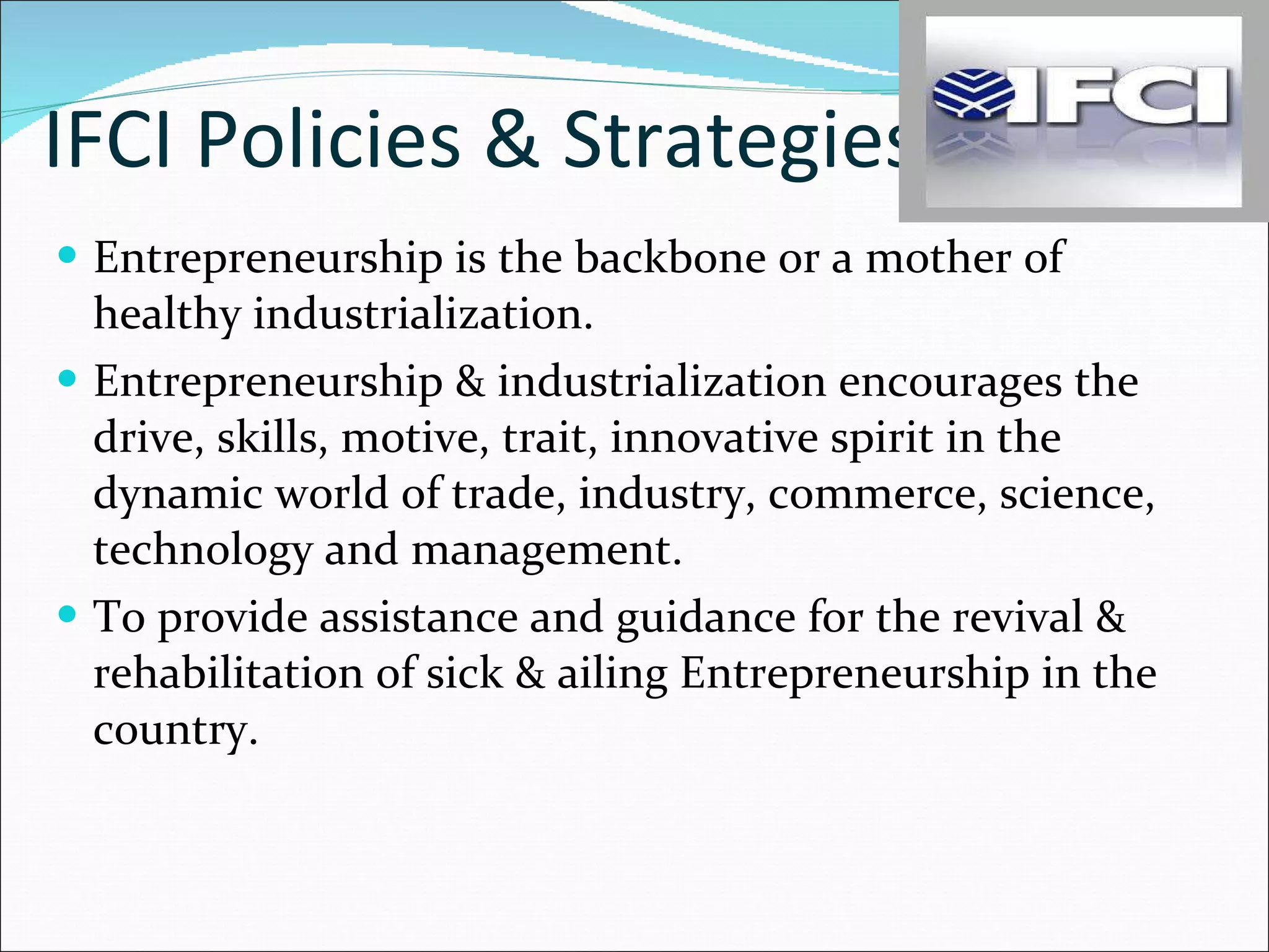 IFCI Policies & Strategies Entrepreneurship is the backbone or a mother of healthy industrialization. Entrepreneurship & industrialization encourages the drive, skills, motive, trait, innovative spirit in the dynamic world of trade, industry, commerce, science, technology and management.  To provide assistance and guidance for the revival & rehabilitation of sick & ailing Entrepreneurship in the country. 