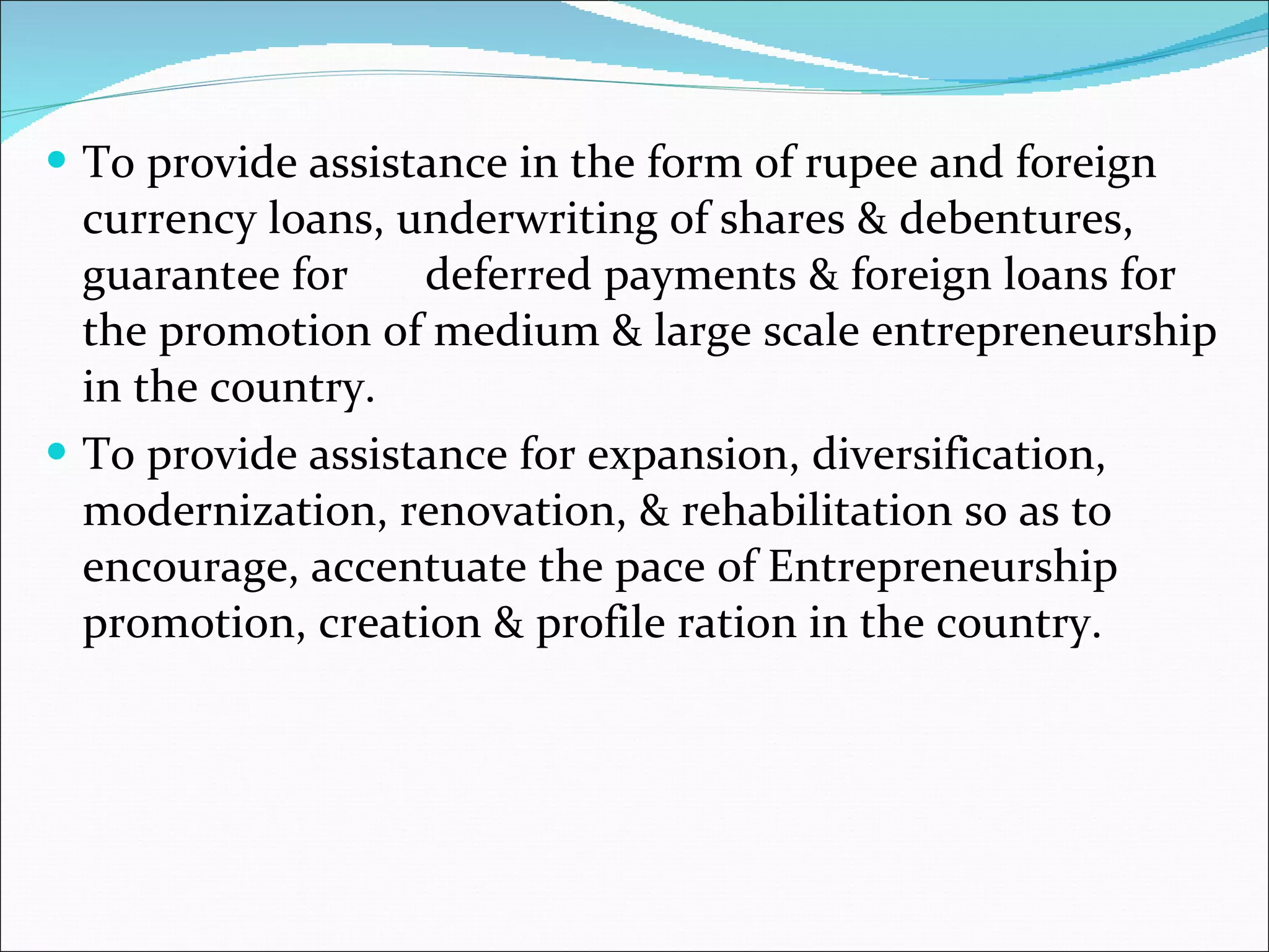 To provide assistance in the form of rupee and foreign currency loans, underwriting of shares & debentures, guarantee for  deferred payments & foreign loans for the promotion of medium & large scale entrepreneurship in the country. To provide assistance for expansion, diversification, modernization, renovation, & rehabilitation so as to encourage, accentuate the pace of Entrepreneurship promotion, creation & profile ration in the country. 