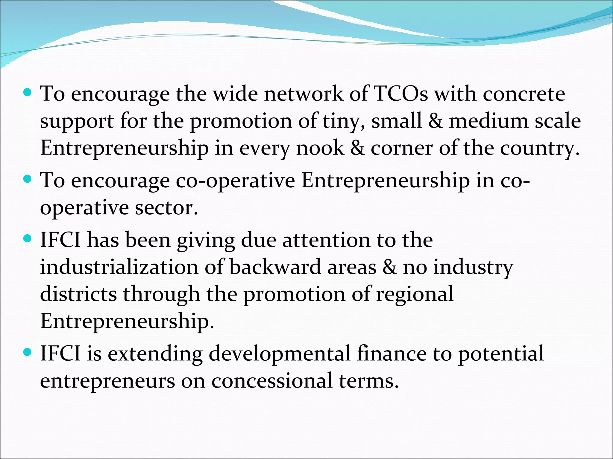 To encourage the wide network of TCOs with concrete support for the promotion of tiny, small & medium scale Entrepreneurship in every nook & corner of the country. To encourage co-operative Entrepreneurship in co-operative sector. IFCI has been giving due attention to the industrialization of backward areas & no industry districts through the promotion of regional Entrepreneurship. IFCI is extending developmental finance to potential entrepreneurs on concessional terms.  