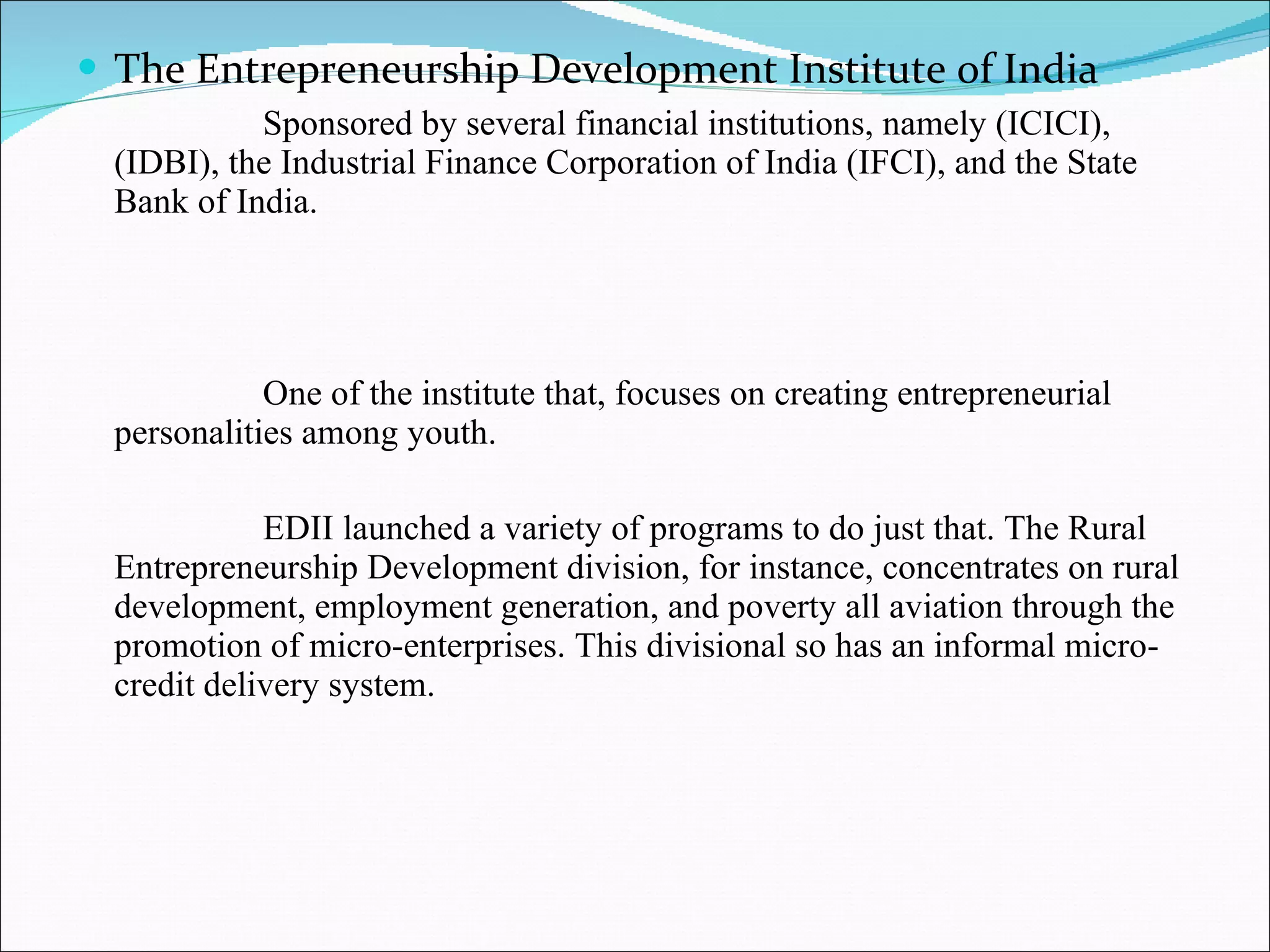 The Entrepreneurship Development Institute of India Sponsored by several financial institutions, namely (ICICI), (IDBI), the Industrial Finance Corporation of India (IFCI), and the State Bank of India. One of the institute that, focuses on creating entrepreneurial personalities among youth. EDII launched a variety of programs to do just that. The Rural Entrepreneurship Development division, for instance, concentrates on rural development, employment generation, and poverty all aviation through the promotion of micro-enterprises. This divisional so has an informal micro-credit delivery system. 