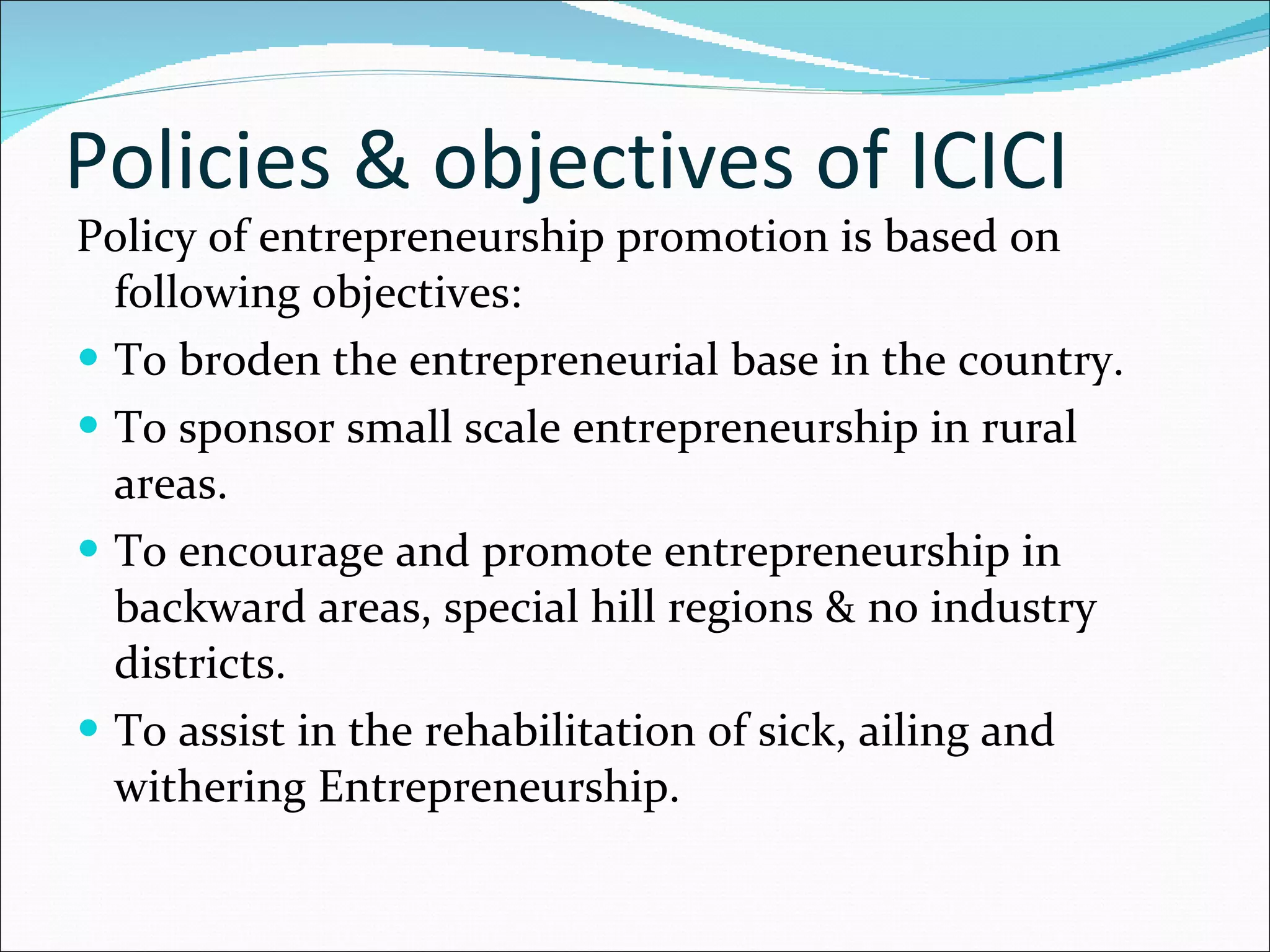 Policies & objectives of ICICI Policy of entrepreneurship promotion is based on following objectives: To broden the entrepreneurial base in the country. To sponsor small scale entrepreneurship in rural areas. To encourage and promote entrepreneurship in backward areas, special hill regions & no industry districts. To assist in the rehabilitation of sick, ailing and withering Entrepreneurship. 