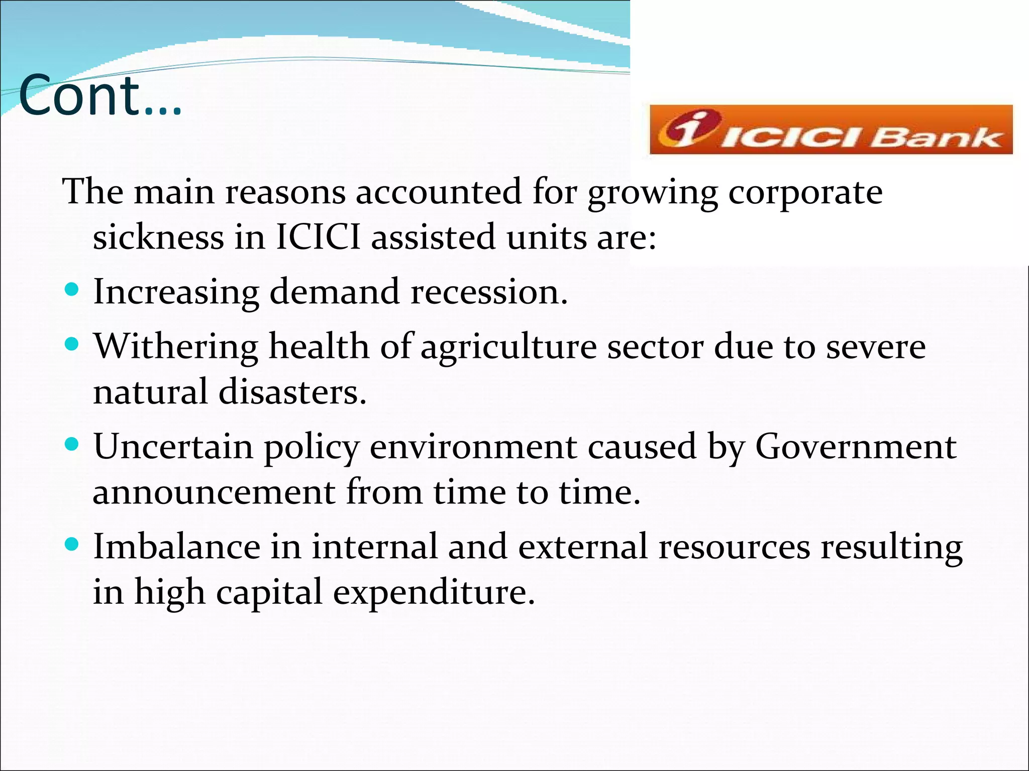 Cont … The main reasons accounted for growing corporate sickness in ICICI assisted units are: Increasing demand recession. Withering health of agriculture sector due to severe natural disasters. Uncertain policy environment caused by Government announcement from time to time. Imbalance in internal and external resources resulting in high capital expenditure. 