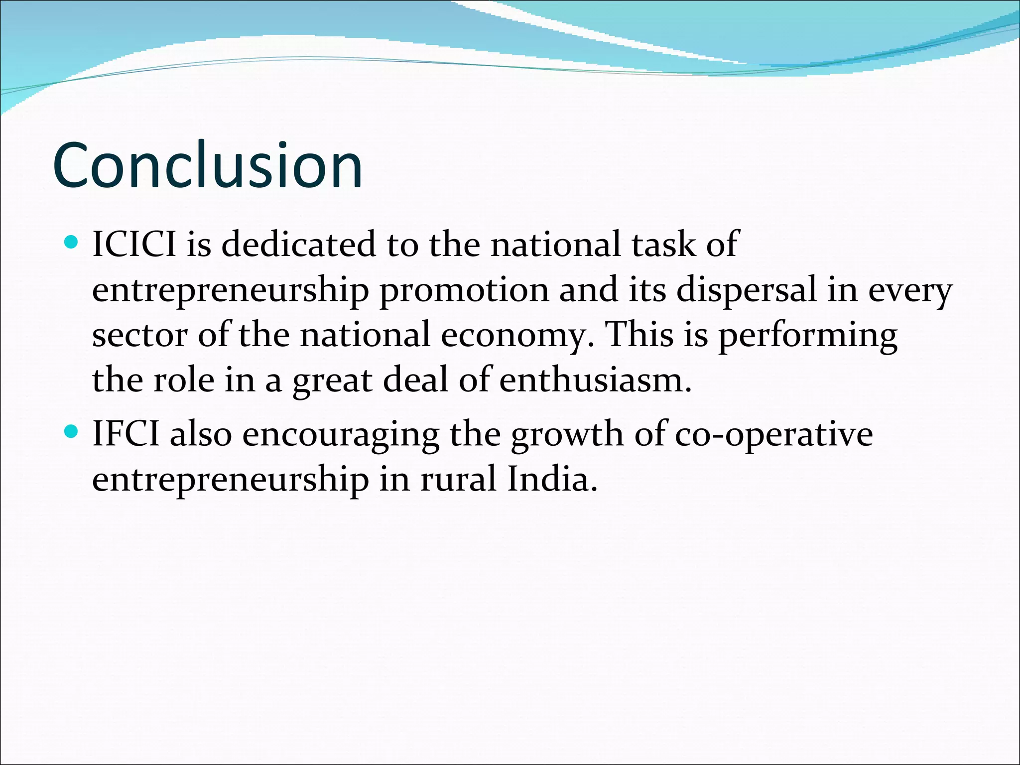 Conclusion ICICI is dedicated to the national task of entrepreneurship promotion and its dispersal in every sector of the national economy. This is performing the role in a great deal of enthusiasm. IFCI also encouraging the growth of co-operative entrepreneurship in rural India. 