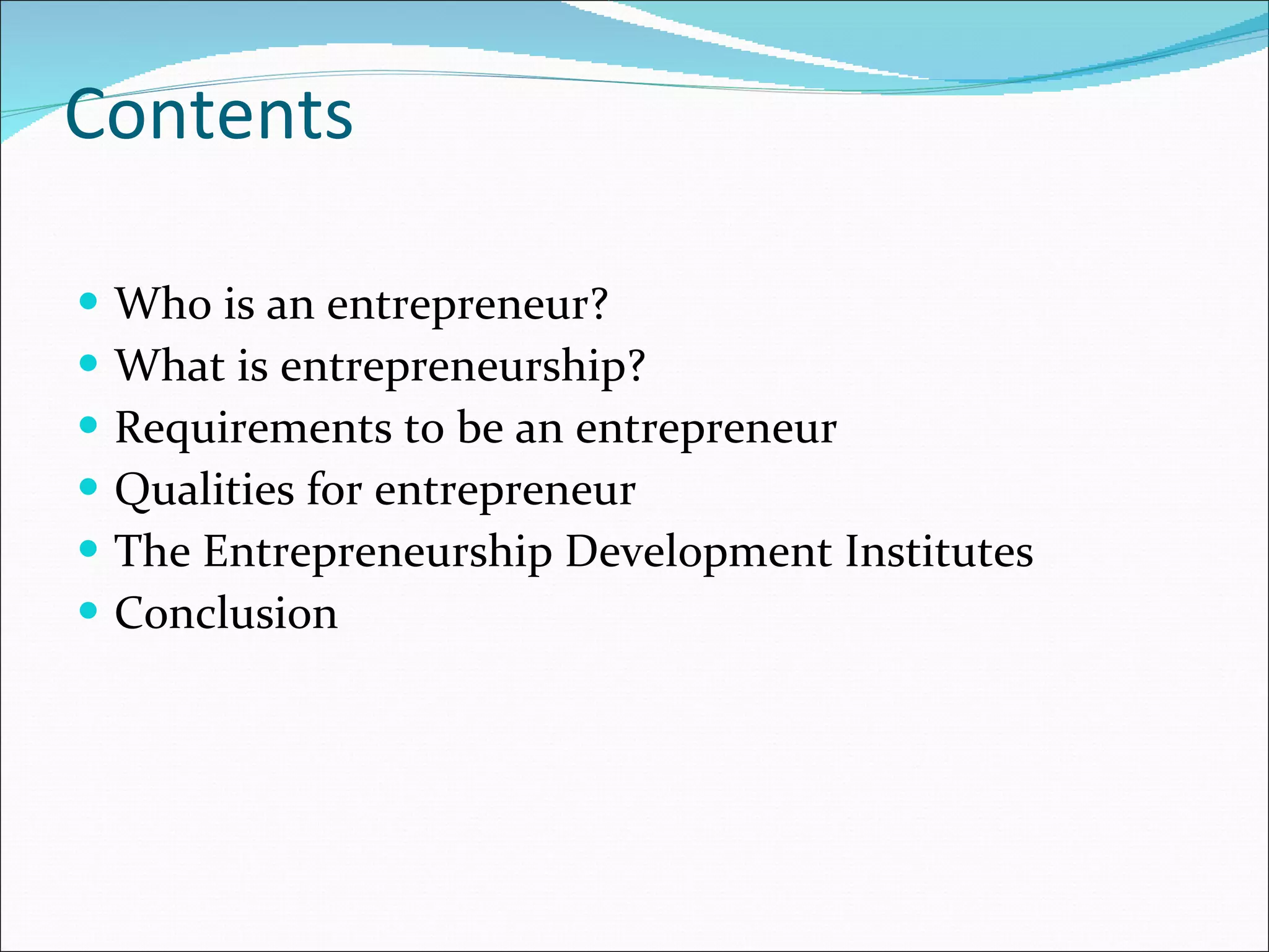 Contents Who is an entrepreneur? What is entrepreneurship? Requirements to be an entrepreneur Qualities for entrepreneur The Entrepreneurship Development Institutes Conclusion 
