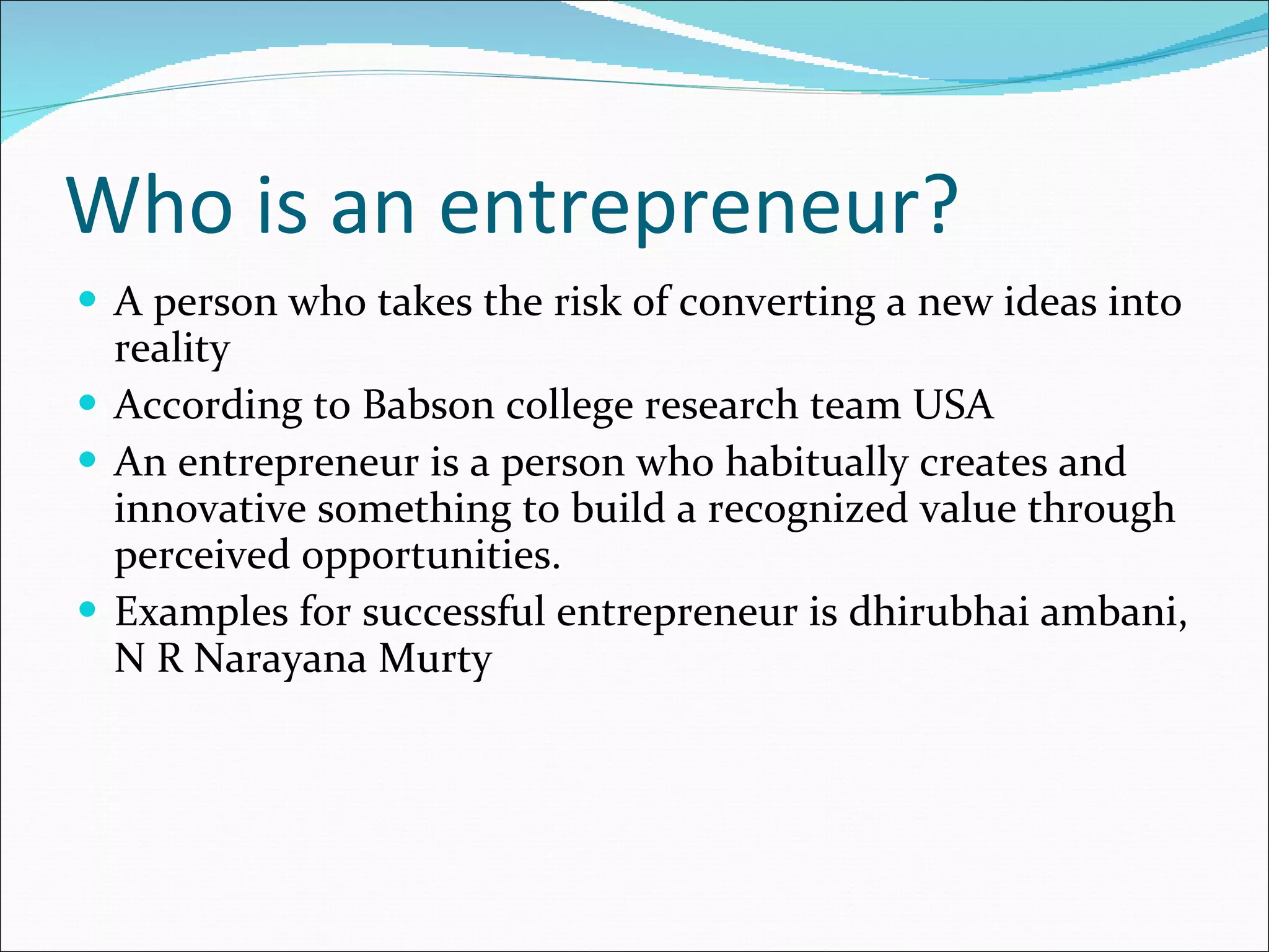 Who is an entrepreneur? A person who takes the risk of converting a new ideas into reality  According to Babson college research team USA An entrepreneur is a person who habitually creates and innovative something to build a recognized value through perceived opportunities. Examples for successful entrepreneur is dhirubhai ambani, N R Narayana Murty 