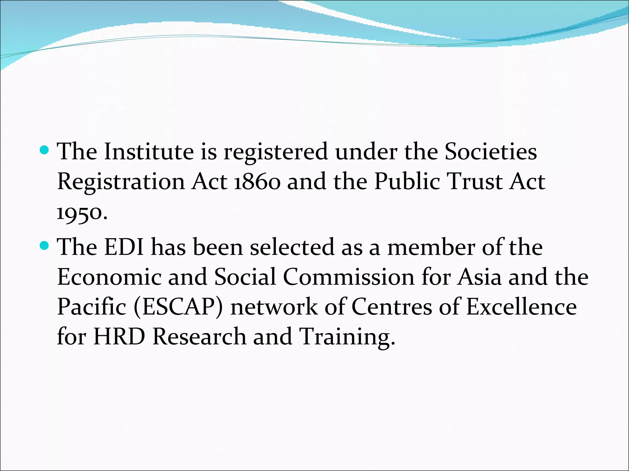 The Institute is registered under the Societies Registration Act 1860 and the Public Trust Act 1950.  The EDI has been selected as a member of the Economic and Social Commission for Asia and the Pacific (ESCAP) network of Centres of Excellence for HRD Research and Training. 