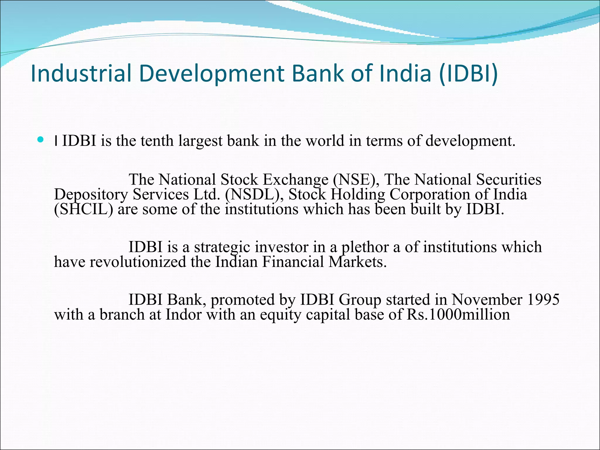 Industrial Development Bank of India (IDBI)  IDBI is the tenth largest bank in the world in terms of development. The National Stock Exchange (NSE), The National Securities Depository Services Ltd. (NSDL), Stock Holding Corporation of India (SHCIL) are some of the institutions which has been built by IDBI. IDBI is a strategic investor in a plethor a of institutions which have revolutionized the Indian Financial Markets. IDBI Bank, promoted by IDBI Group started in November 1995 with a branch at Indor with an equity capital base of Rs.1000million 