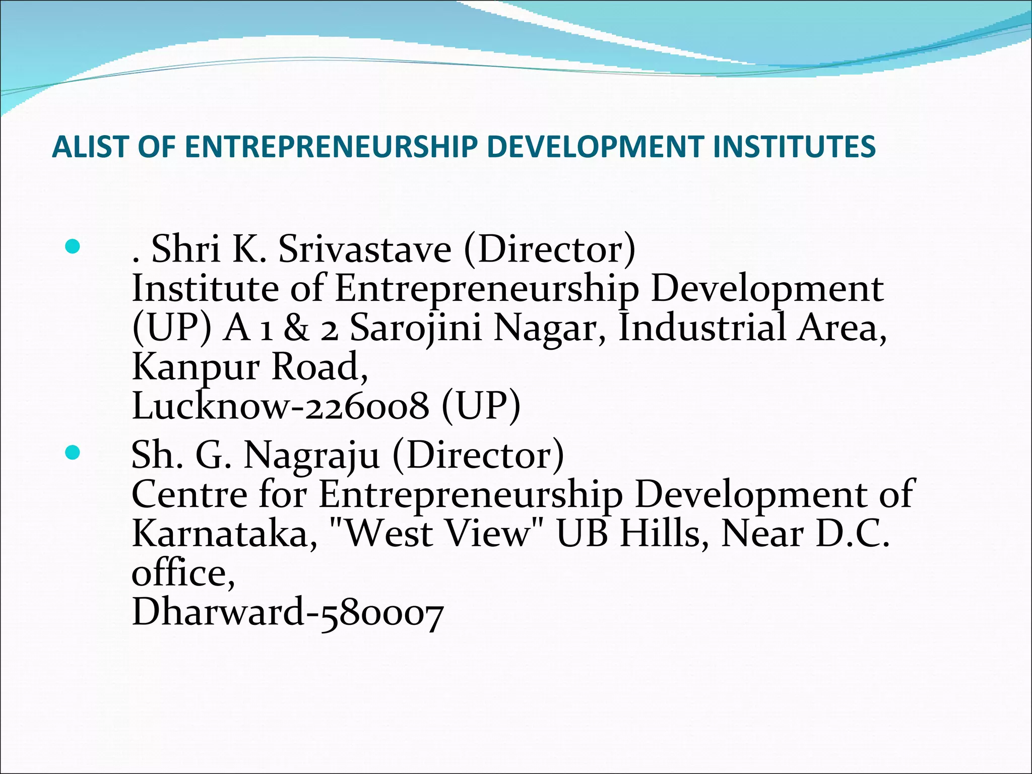 ALIST OF ENTREPRENEURSHIP DEVELOPMENT INSTITUTES . Shri K. Srivastave (Director) Institute of Entrepreneurship Development (UP) A 1 & 2 Sarojini Nagar, Industrial Area, Kanpur Road, Lucknow-226008 (UP)  Sh. G. Nagraju (Director) Centre for Entrepreneurship Development of Karnataka, "West View" UB Hills, Near D.C. office,  Dharward-580007  