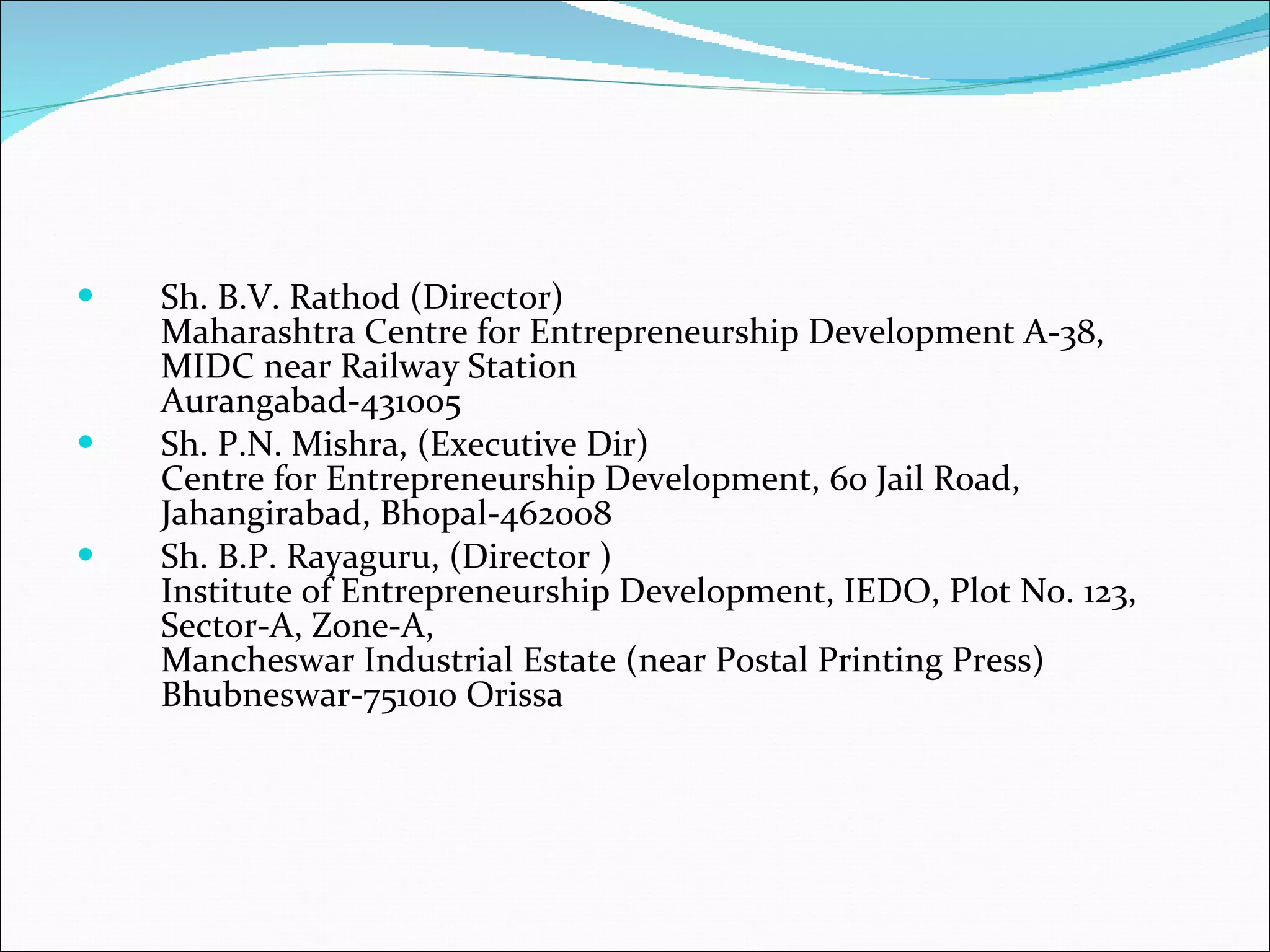Sh. B.V. Rathod (Director) Maharashtra Centre for Entrepreneurship Development A-38, MIDC near Railway Station Aurangabad-431005  Sh. P.N. Mishra, (Executive Dir) Centre for Entrepreneurship Development, 60 Jail Road, Jahangirabad, Bhopal-462008  Sh. B.P. Rayaguru, (Director ) Institute of Entrepreneurship Development, IEDO, Plot No. 123, Sector-A, Zone-A,  Mancheswar Industrial Estate (near Postal Printing Press)  Bhubneswar-751010 Orissa  
