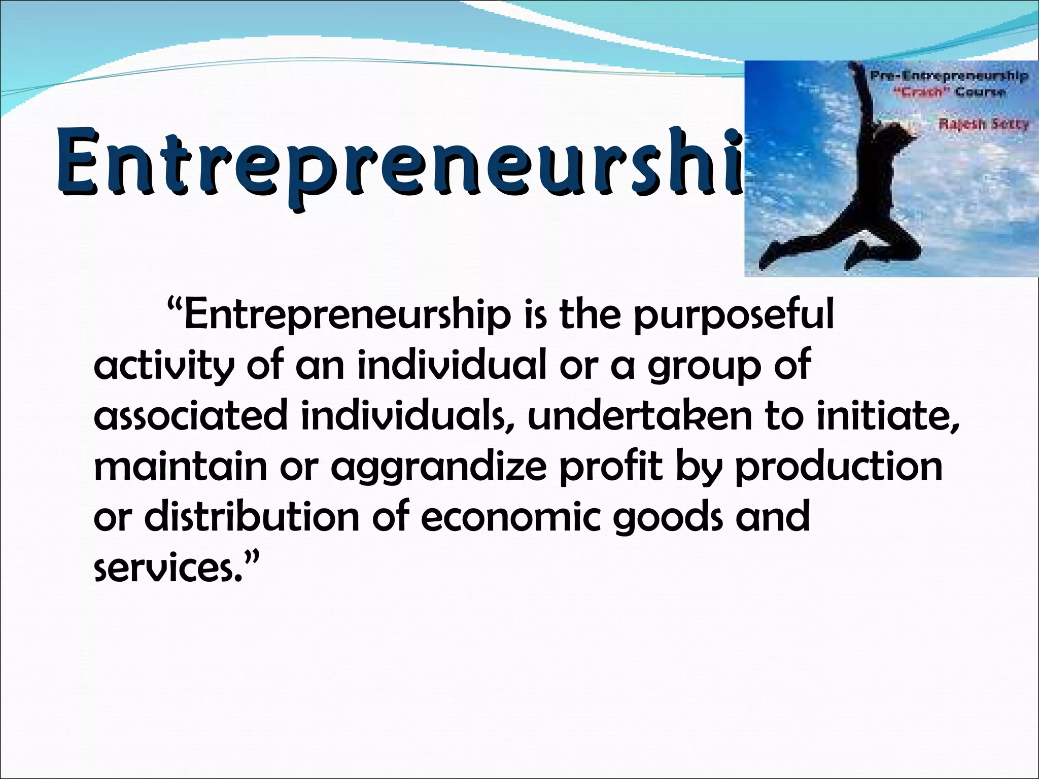 Entrepreneurship  “ Entrepreneurship is the purposeful activity of an individual or a group of associated individuals, undertaken to initiate, maintain or aggrandize profit by production or distribution of economic goods and services.” 