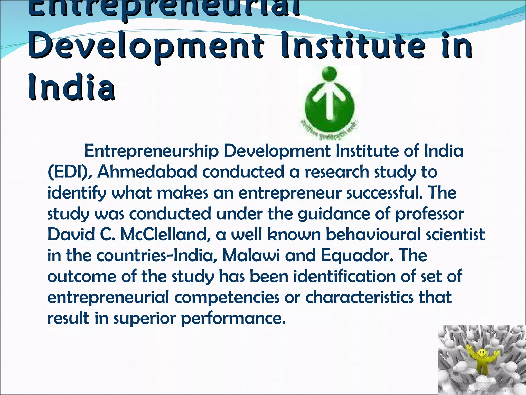 Entrepreneurial Development Institute in India Entrepreneurship Development Institute of India (EDI), Ahmedabad conducted a research study to identify what makes an entrepreneur successful. The study was conducted under the guidance of professor David C. McClelland, a well known behavioural scientist in the countries-India, Malawi and Equador. The outcome of the study has been identification of set of entrepreneurial competencies or characteristics that result in superior performance. 