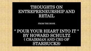 THOUGHTS ON
ENTREPRENEURSHIP AND
RETAIL
FROM THE BOOK
“ POUR YOUR HEART INTO IT “
BY HOWARD SCHULTZ
( CHAIRMAN AND CEO OF
STARBUCKS)
 