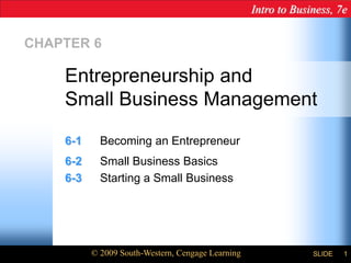 Intro to Business, 7e
© 2009 South-Western, Cengage Learning SLIDE 1
CHAPTER 6
6-1 Becoming an Entrepreneur
6-2 Small Business Basics
6-3 Starting a Small Business
Entrepreneurship and
Small Business Management
 