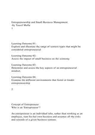 Entrepreneurship and Small Business Management
-by Tausif Mulla
1
Learning Outcome 01:
Explore and illustrate the range of venture types that might be
considered entrepreneurial
Learning Outcome 02:
Assess the impact of small business on the economy
Learning Outcome 03:
Determine and assess the key aspects of an entrepreneurial
mindset.
Learning Outcome 04:
Examine the different environments that foster or hinder
entrepreneurship
2
Concept of Entrepreneur
Who is an 'Entrepreneur‘?
An entrepreneur is an individual who, rather than working as an
employee, runs his/her own business and assumes all the risks
and rewards of a given business venture.
 