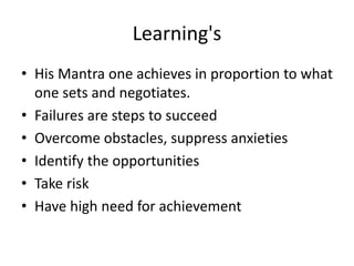 Learning's
• His Mantra one achieves in proportion to what
one sets and negotiates.
• Failures are steps to succeed
• Overcome obstacles, suppress anxieties
• Identify the opportunities
• Take risk
• Have high need for achievement
 