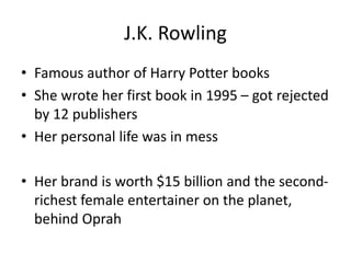 J.K. Rowling
• Famous author of Harry Potter books
• She wrote her first book in 1995 – got rejected
by 12 publishers
• Her personal life was in mess
• Her brand is worth $15 billion and the second-
richest female entertainer on the planet,
behind Oprah
 