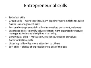 Entrepreneurial skills
• Technical skills
• Group skills - work together, learn together work in tight resource
• Business management skills
• Personal entrepreneurial skills – Innovation, persistent, visionary
• Enterprise skills –identify value creation, right organized structure,
manage attitude and discipline, risk taking
• Behavioural skills – motivation, resilience, trusting ourselves
• Communication skills
• Listening skills – Pay more attention to others
• Soft skills – clarity of expression,step out of the box
 