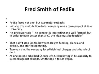 Fred Smith of FedEx
•
• FedEx faced not one, but two major setbacks.
• Initially, this multi-billion dollar company was a term project at Yale
University.
• His professor said “The concept is interesting and well-formed, but
in order to earn better than a ‘C’, the idea must be feasible.”
• That didn’t stop Smith, however. He got funding, planes, and
people, and started operating.
• Two years in, the company faced high fuel charges and a bunch of
debt.
• At one point, FedEx had $5,000 left. Still believing in his capacity to
succeed against all odds, Smith took it to Las Vegas.
 