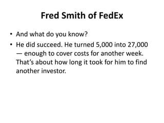 Fred Smith of FedEx
• And what do you know?
• He did succeed. He turned 5,000 into 27,000
— enough to cover costs for another week.
That’s about how long it took for him to find
another investor.
 