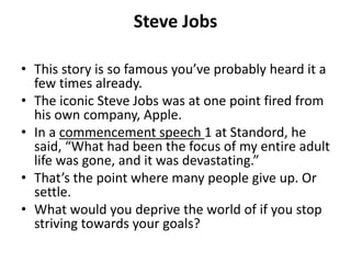 Steve Jobs
• This story is so famous you’ve probably heard it a
few times already.
• The iconic Steve Jobs was at one point fired from
his own company, Apple.
• In a commencement speech 1 at Standord, he
said, “What had been the focus of my entire adult
life was gone, and it was devastating.”
• That’s the point where many people give up. Or
settle.
• What would you deprive the world of if you stop
striving towards your goals?
 