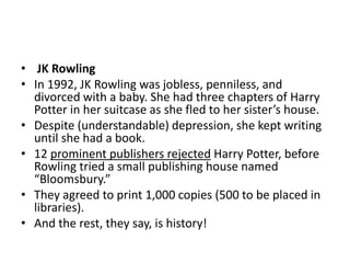 • JK Rowling
• In 1992, JK Rowling was jobless, penniless, and
divorced with a baby. She had three chapters of Harry
Potter in her suitcase as she fled to her sister’s house.
• Despite (understandable) depression, she kept writing
until she had a book.
• 12 prominent publishers rejected Harry Potter, before
Rowling tried a small publishing house named
“Bloomsbury.”
• They agreed to print 1,000 copies (500 to be placed in
libraries).
• And the rest, they say, is history!
 