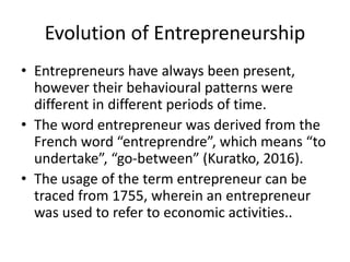 Evolution of Entrepreneurship
• Entrepreneurs have always been present,
however their behavioural patterns were
different in different periods of time.
• The word entrepreneur was derived from the
French word “entreprendre”, which means “to
undertake”, “go-between” (Kuratko, 2016).
• The usage of the term entrepreneur can be
traced from 1755, wherein an entrepreneur
was used to refer to economic activities..
 