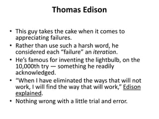 Thomas Edison
• This guy takes the cake when it comes to
appreciating failures.
• Rather than use such a harsh word, he
considered each “failure” an iteration.
• He’s famous for inventing the lightbulb, on the
10,000th try — something he readily
acknowledged.
• “When I have eliminated the ways that will not
work, I will find the way that will work,” Edison
explained.
• Nothing wrong with a little trial and error.
 