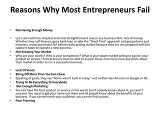 Reasons Why Most Entrepreneurs Fail
• Not Having Enough Money
• Let's start with the simplest and most straightforward reason any business fails: lack of money.
Whether they self-finance, get a bank loan or take the "Shark Tank" approach and get partners and
investors, many businesses fail before really getting started because they are not prepared with the
capital it takes to operate a new business.
• Not Knowing Your Market
• Who are your clients? Who is your competition? What is your target market willing to pay for your
product or service? Entrepreneurs must be able to answer these and many more questions about
their market in order to run a successful business.
• Lack Of Vision
• Biting Off More Than You Can Chew
• Speaking of goals, they say "Rome wasn't built in a day," and neither was Amazon or Google or GE.
• Trying To Be Everything To Everybody
• Not Enough Marketing
• You can have the best product or service in the world, but if nobody knows about it, you won't
succeed. You need to get your name out there and let people know about the benefits of your
business. If you cannot reach your audience, you cannot find success.
• Poor Planning
 