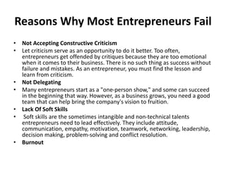 Reasons Why Most Entrepreneurs Fail
• Not Accepting Constructive Criticism
• Let criticism serve as an opportunity to do it better. Too often,
entrepreneurs get offended by critiques because they are too emotional
when it comes to their business. There is no such thing as success without
failure and mistakes. As an entrepreneur, you must find the lesson and
learn from criticism.
• Not Delegating
• Many entrepreneurs start as a "one-person show," and some can succeed
in the beginning that way. However, as a business grows, you need a good
team that can help bring the company's vision to fruition.
• Lack Of Soft Skills
• Soft skills are the sometimes intangible and non-technical talents
entrepreneurs need to lead effectively. They include attitude,
communication, empathy, motivation, teamwork, networking, leadership,
decision making, problem-solving and conflict resolution.
• Burnout
 