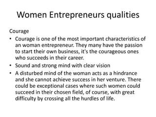 Women Entrepreneurs qualities
Courage
• Courage is one of the most important characteristics of
an woman entrepreneur. They many have the passion
to start their own business, it's the courageous ones
who succeeds in their career.
• Sound and strong mind with clear vision
• A disturbed mind of the woman acts as a hindrance
and she cannot achieve success in her venture. There
could be exceptional cases where such women could
succeed in their chosen field, of course, with great
difficulty by crossing all the hurdles of life.
 