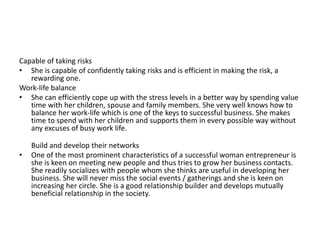 Capable of taking risks
• She is capable of confidently taking risks and is efficient in making the risk, a
rewarding one.
Work-life balance
• She can efficiently cope up with the stress levels in a better way by spending value
time with her children, spouse and family members. She very well knows how to
balance her work-life which is one of the keys to successful business. She makes
time to spend with her children and supports them in every possible way without
any excuses of busy work life.
Build and develop their networks
• One of the most prominent characteristics of a successful woman entrepreneur is
she is keen on meeting new people and thus tries to grow her business contacts.
She readily socializes with people whom she thinks are useful in developing her
business. She will never miss the social events / gatherings and she is keen on
increasing her circle. She is a good relationship builder and develops mutually
beneficial relationship in the society.
 