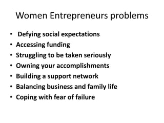 Women Entrepreneurs problems
• Defying social expectations
• Accessing funding
• Struggling to be taken seriously
• Owning your accomplishments
• Building a support network
• Balancing business and family life
• Coping with fear of failure
 