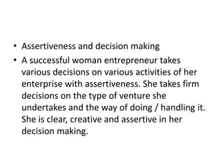 • Assertiveness and decision making
• A successful woman entrepreneur takes
various decisions on various activities of her
enterprise with assertiveness. She takes firm
decisions on the type of venture she
undertakes and the way of doing / handling it.
She is clear, creative and assertive in her
decision making.
 